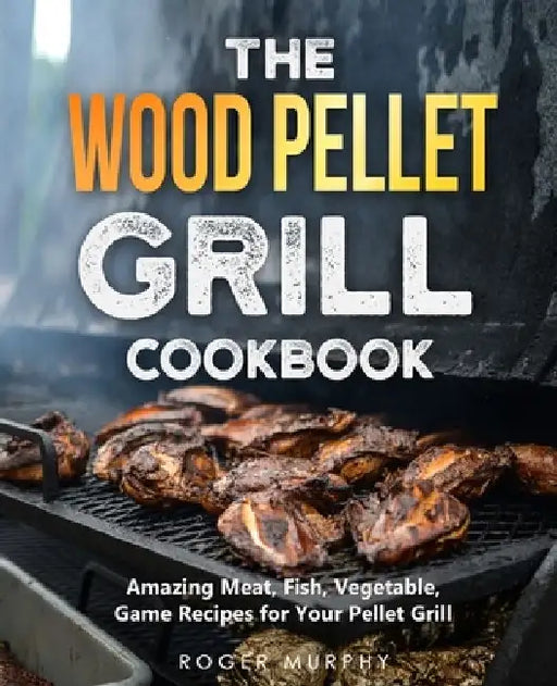 The Wood Pellet Grill Cookbook: Amazing Meat, Fish, Vegetable, Game Recipes for Your Pellet Grill by Roger Murphy