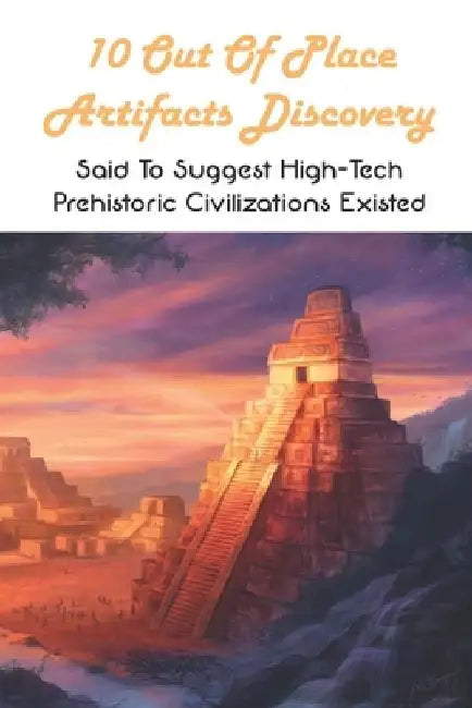 10 Out Of Place Artifacts Discovery: Said To Suggest High-Tech Prehistoric Civilizations Existed: Archeology Book by Roger Marchiony