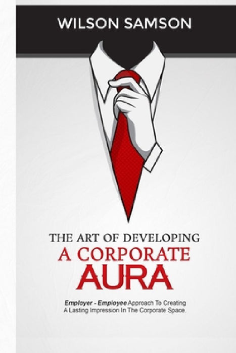 The Art of Developing a Corporate Aura: The Employer-Employee Approach to Creating Lasting Impression in the Corporate Space by Wilson Samson