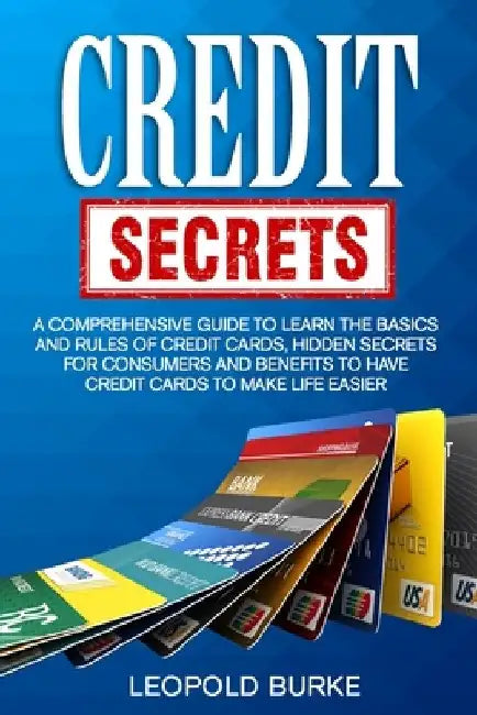 Credit Secrets: A Comprehensive Guide To Learn The Basics And Rules of Credit Cards, Hidden Secrets For Consumers And Benefits To Have Credit Cards To by Leopold Burke