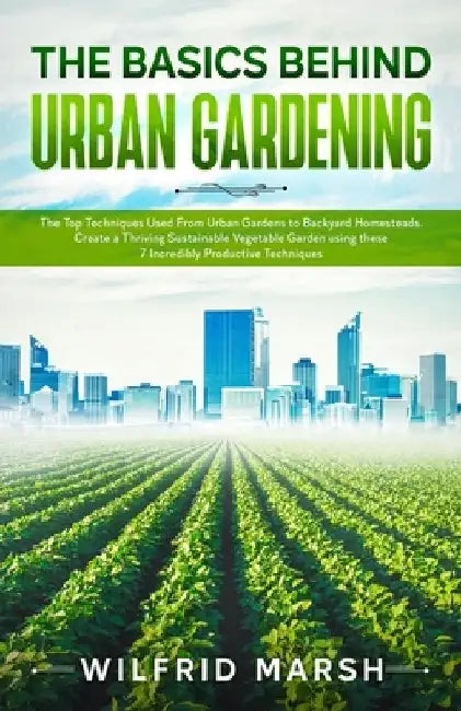 The Basics Behind Urban Gardening: The Top Techniques Used from Urban Gardens to Backyard Homesteads. Create a Thriving Sustainable Vegetable Garden u by Wilfrid Marsh