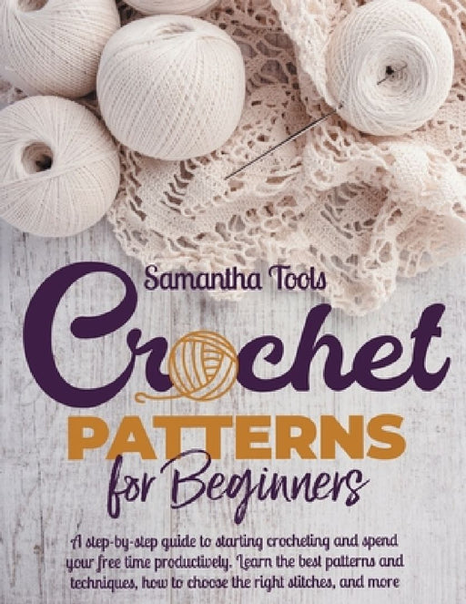 Crochet Patterns for Beginners: A Step-by-Step Guide to Starting Crocheting and Spend your Free Time Productively. Learn the Best Patterns and Techniq by Samantha Tools