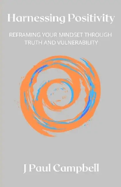 Harnessing Positivity: Reframing Your Mindset Through Truth and Vulnerability by J. Paul Campbell