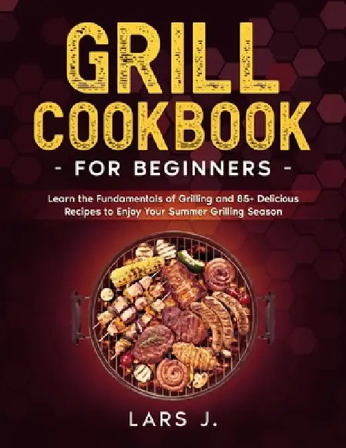 Grill Cookbook For Beginners: Learn the Fundamentals of Grilling and 85+ Delicious Recipes to Enjoy Your Summer Grilling Season by Lars J