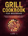 Grill Cookbook For Beginners: Learn the Fundamentals of Grilling and 85+ Delicious Recipes to Enjoy Your Summer Grilling Season by Lars J