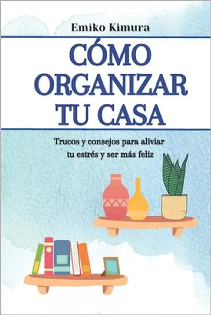 Cómo organizar tu casa: trucos y consejos para aliviar tu estrés y ser más feliz: hábitos y secretos para llenar de armonía tu hogar by Kimura, Emiko