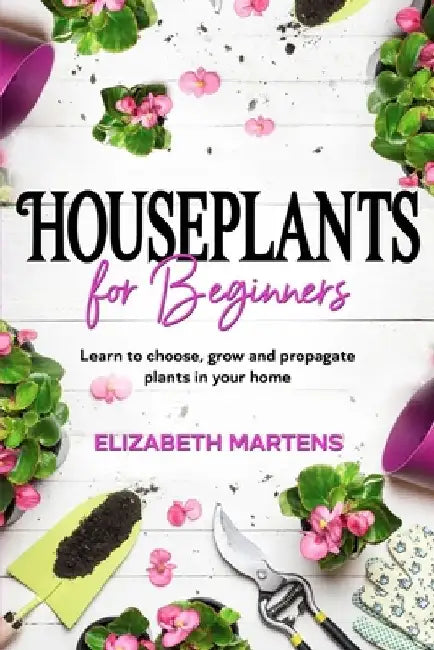Houseplants for Beginners: Learn to choose, grow and propagate plants in your home by Elizabeth Martens