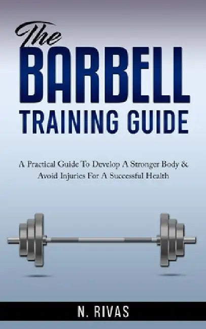 The Barbell Training Guide: A Practical Guide To Develop A Stronger Body & Avoid Injuries For A Successful Health by N. Rivas