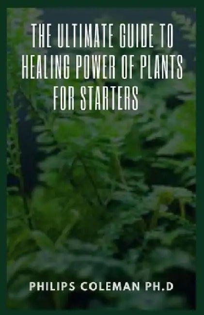 The Ultimate Guide to Healing Power of Plants for Starters by Philips Coleman Ph. D.