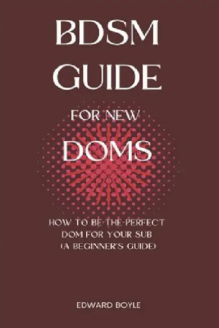 BDSM Guide For New Doms: How To Be The Perfect Dom For Your Sub (A Beginner's Guide) by Edward Boyle