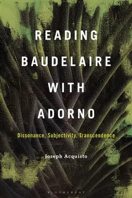 Reading Baudelaire with Adorno: Dissonance, Subjectivity, Transcendence by Joseph Acquisto