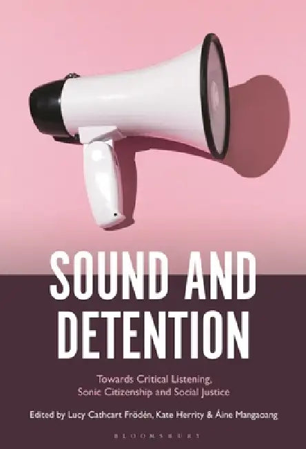 Sound and Detention: Towards Critical Listening, Sonic Citizenship and Social Justice by Lucy Cathcart Frödén, Kate Herrity, Áine Mangaoang