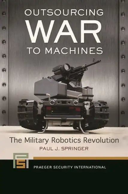 Outsourcing War to Machines: The Military Robotics Revolution by Paul J. Springer