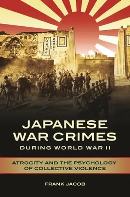 Japanese War Crimes During World War II: Atrocity and the Psychology of Collective Violence by Frank Jacob