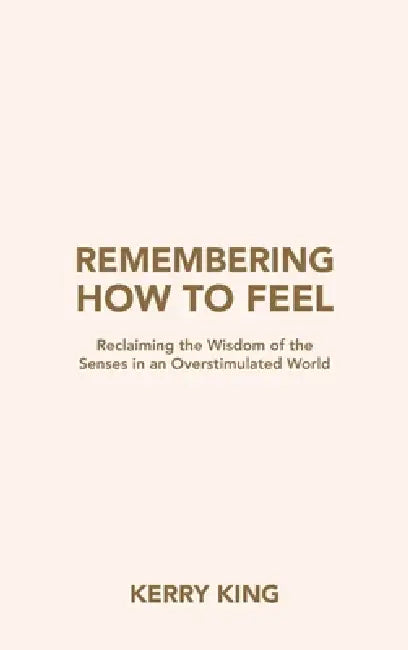 Remembering How to Feel: Reclaiming the Wisdom of the Senses in an Overstimulated World by Kerry King