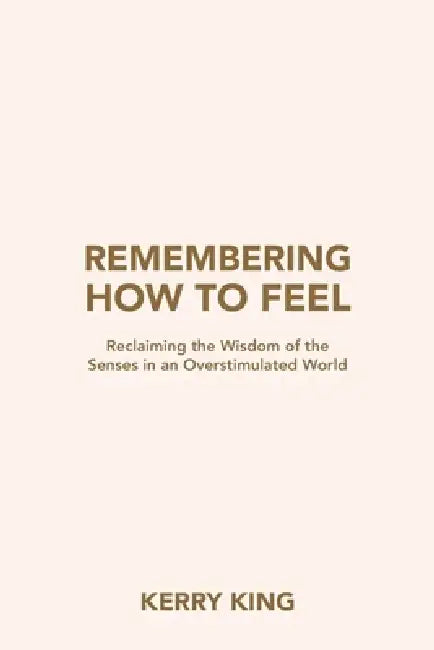 Remembering How to Feel: Reclaiming the Wisdom of the Senses in an Overstimulated World by Kerry King