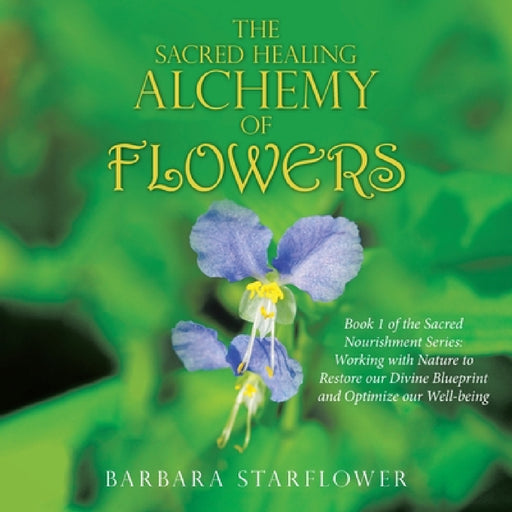 The Sacred Healing Alchemy of Flowers: Book 1 of the Sacred Nourishment Series: Working with Nature to Restore Our Divine Blueprint and Optimize Our W by Barbara Starflower