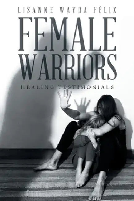 Female Warriors: Healing Testimonials by Lisanne Wayra Félix