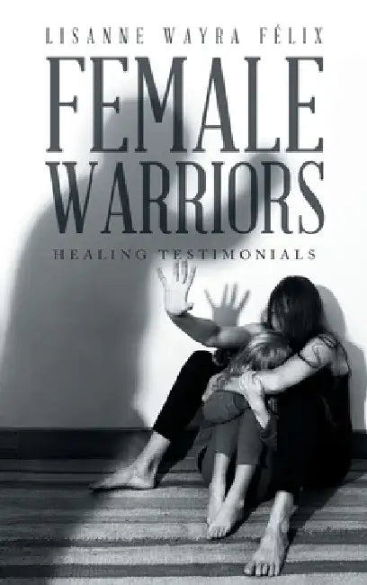 Female Warriors: Healing Testimonials by Lisanne Wayra Félix