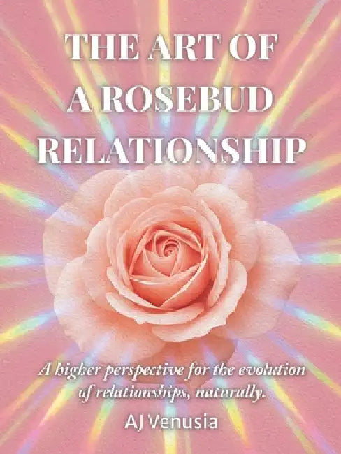 The Art of a Rosebud Relationship: A higher perspective for the evolution of relationships, naturally. by Aj Venusia