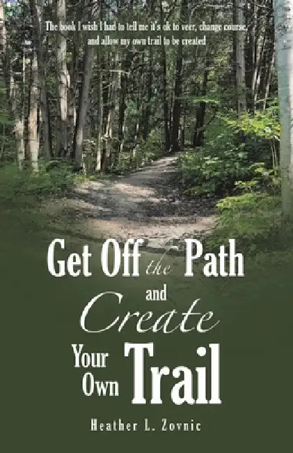 Get off the Path and Create Your Own Trail: The book I wish I had to tell me it's ok to veer, change course, and allow my own trail to be created by Heather L. Zovnic
