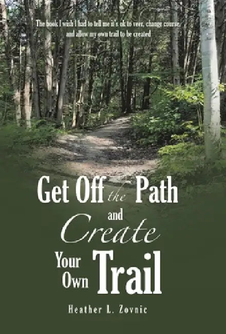 Get off the Path and Create Your Own Trail: The book I wish I had to tell me it's ok to veer, change course, and allow my own trail to be created by Heather L. Zovnic