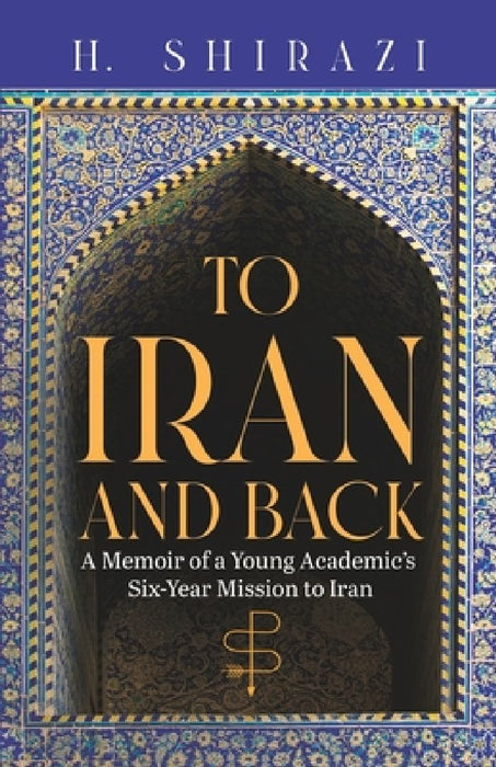 To Iran and Back: A Memoir of a Young Academic's Six-Year Mission to Iran by H. Shirazi