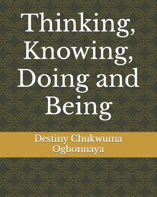 Thinking, Knowing, Doing and Being by Destiny Chukwuma Ogbonnaya