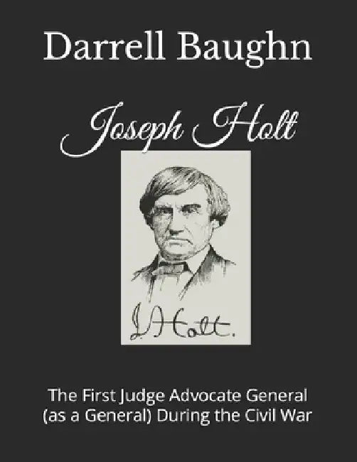 Joseph Holt: The First Judge Advocate General (as a General) During the Civil War by Darrell Baughn