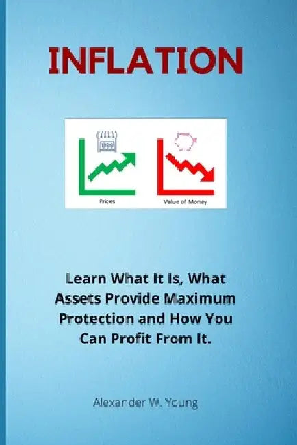 Inflation: Learn What It Is, What Assets Provide Maximum Protection and How You Can Profit From It. by Alexander W. Young