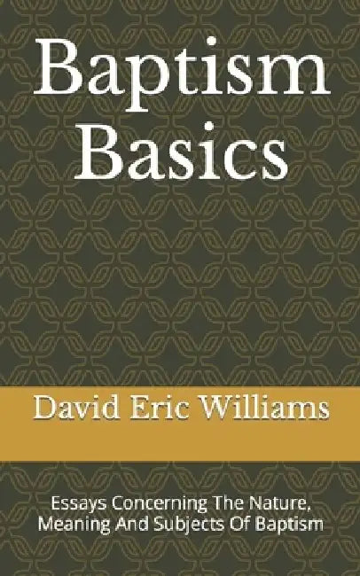Baptism Basics: Essays Concerning The Nature, Meaning And Subjects Of Baptism by David Eric Williams