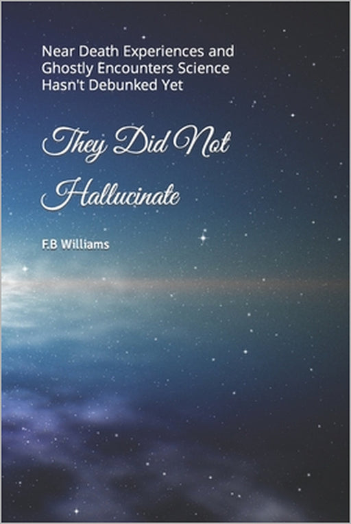They Did Not Hallucinate: Near Death Experiences and Ghostly Encounters Science Hasn't Debunked Yet by F. B. Williams