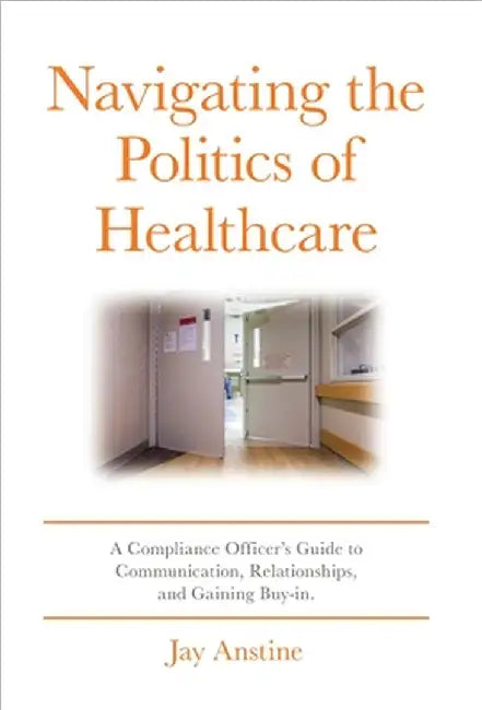 Navigating the Politics of Healthcare: A Compliance Officer's Guide to Communication, Relationships, and Gaining Buy-in by Jay Anstine