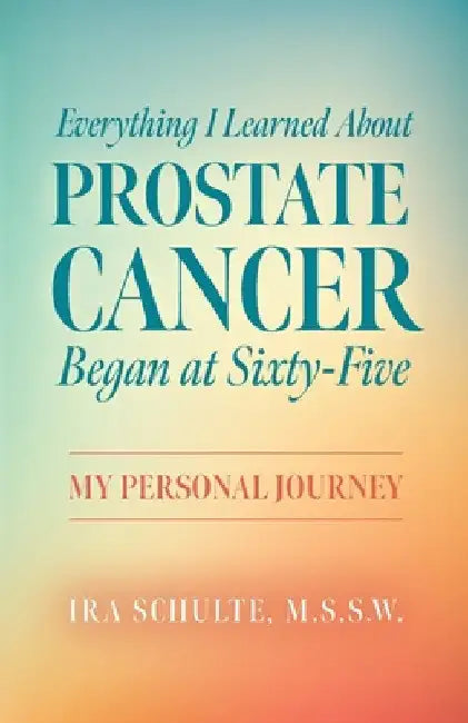 Everything I Learned about Prostate Cancer Began at Sixty-Five: My Personal Journey by M. S. S. W. Ira Schulte