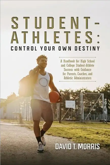 Student-Athletes: Control Your Own Destiny: A Handbook for High School and College Student-Athlete Success with Guidance for Parents, Coaches, and Ath by David T. Morris