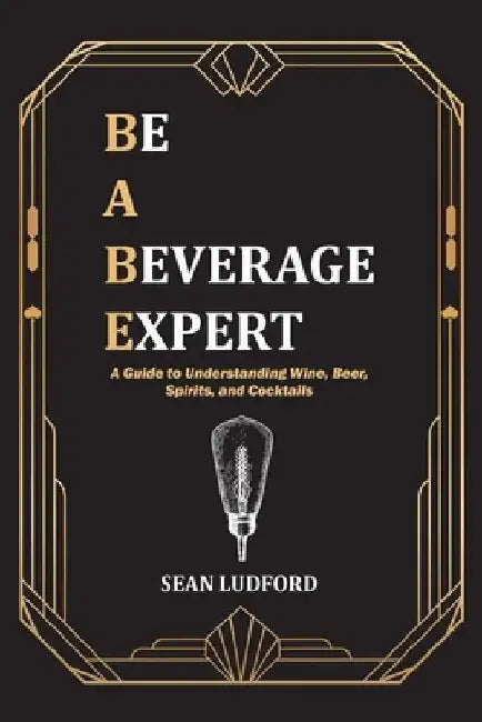 Be a Beverage Expert: A Guide to Understanding Wine, Beer, Spirits, and Cocktails by Sean Ludford