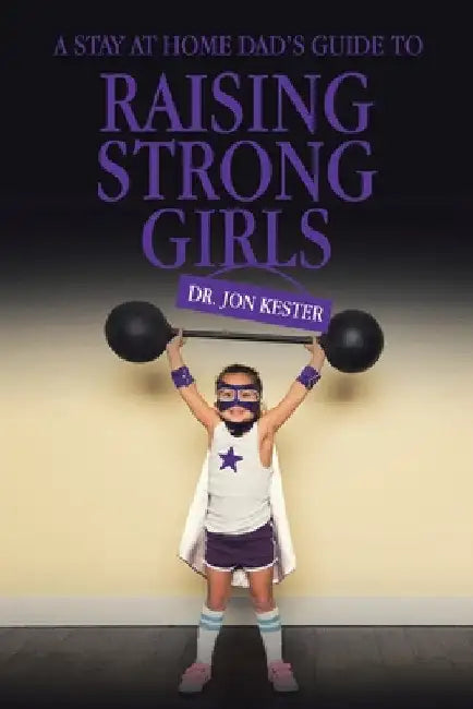 A Stay at Home Dad's Guide to Raising Strong Girls by Jon Kester
