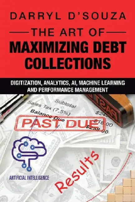 The Art of Maximizing Debt Collections: Digitization, Analytics, AI, Machine Learning and Performance Management by Darryl D'Souza