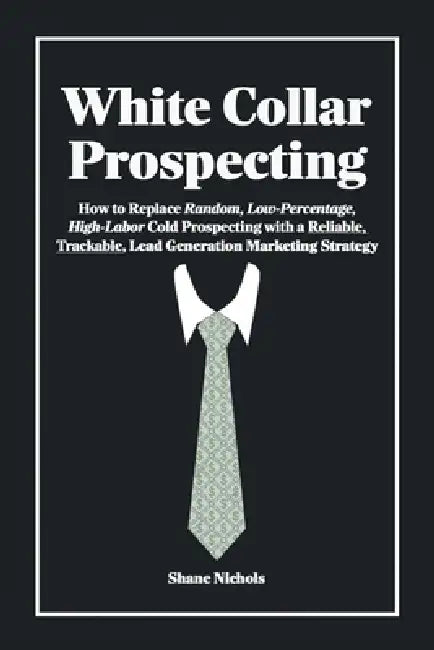 White Collar Prospecting: How to Replace Random, Low-Percentage, High-Labor Cold Prospecting with a Reliable, Trackable, Lead Generation Marketing Str by Shane Nichols