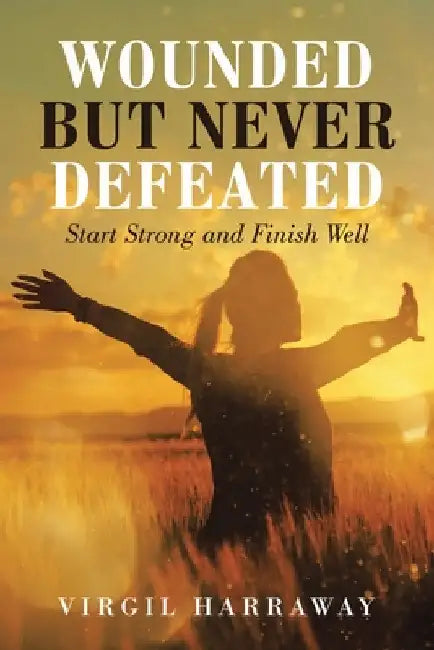 Wounded but Never Defeated: Start Strong and Finish Well by Virgil Harraway