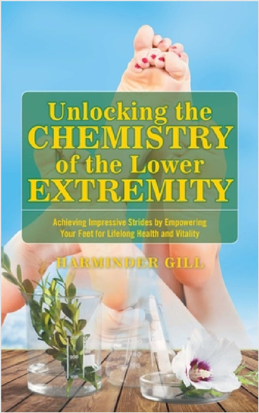 Unlocking the Chemistry of the Lower Extremity: Achieving Impressive Strides by Empowering Your Feet for Lifelong Health and Vitality by Harminder Gill