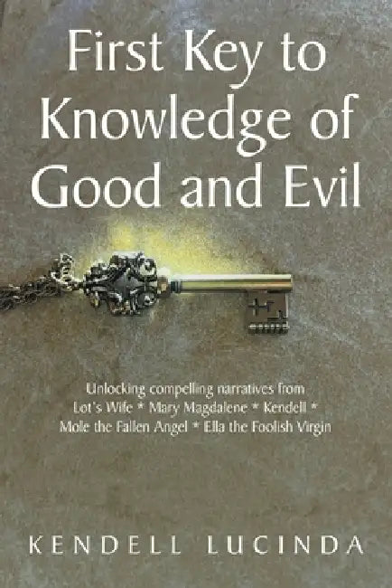 First Key to Knowledge of Good and Evil: Unlocking compelling narratives from Lot's Wife * Mary Magdalene * Kendell * Mole the Fallen Angel * Ella the by Kendell Lucinda