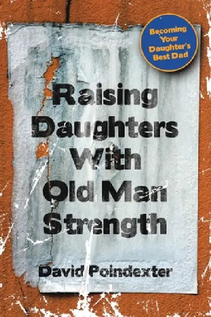 Raising Daughters With Old Man Strength: Becoming Your Daughter's Best Dad by David Poindexter