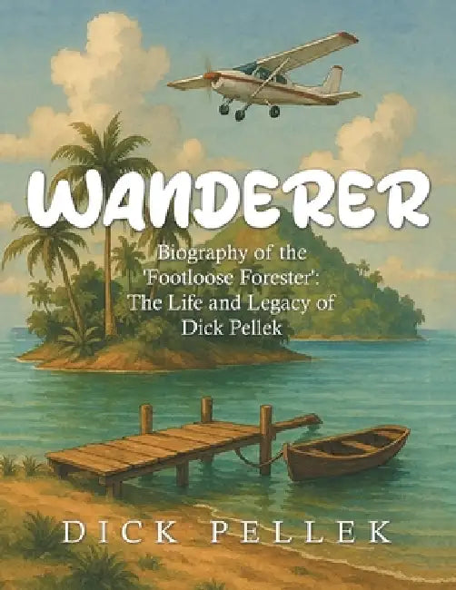 Wanderer: Biography of the 'Footloose Forester': The Life and Legacy of Dick Pellek by Dick Pellek
