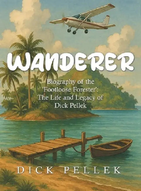 Wanderer: Biography of the 'Footloose Forester': The Life and Legacy of Dick Pellek by Dick Pellek