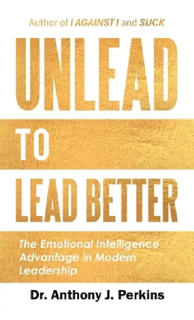Unlead to Lead Better: The Emotional Intelligence Advantage in Modern Leadership by Anthony J. Perkins