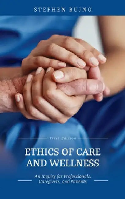 Ethics of Care and Wellness: An Inquiry for Professionals, Caregivers, and Patients by Stephen Bujno