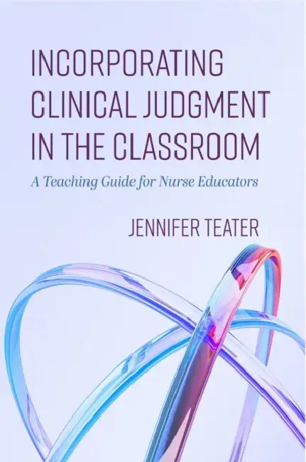 Incorporating Clinical Judgment in the Classroom: A Teaching Guide for Nurse Educators by Jennifer Teater