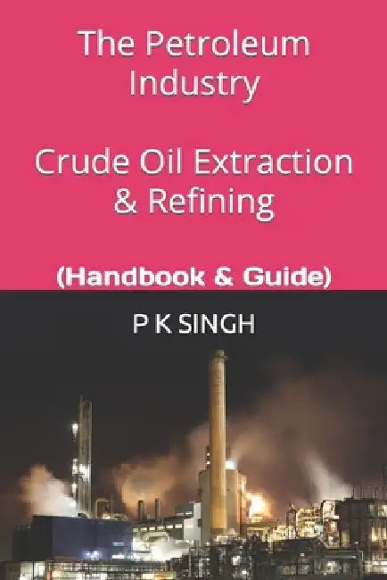 The Petroleum Industry Crude Oil Extraction & Refining: (Handbook & Guide) by P. K. Singh