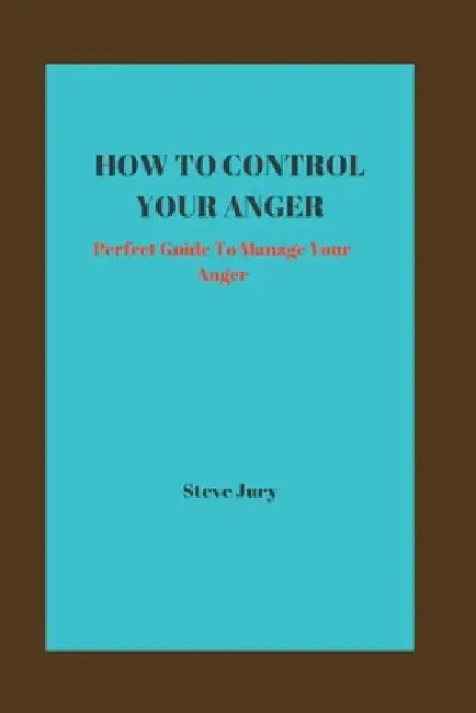 How to Control Your Anger: Perfect Guide To Manage Your Anger by Steve Jury